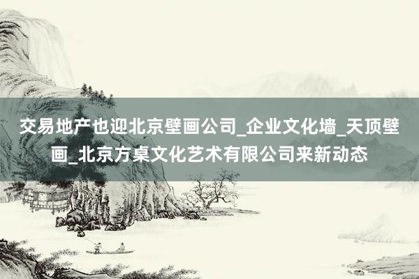交易地产也迎北京壁画公司_企业文化墙_天顶壁画_北京方桌文化艺术有限公司来新动态